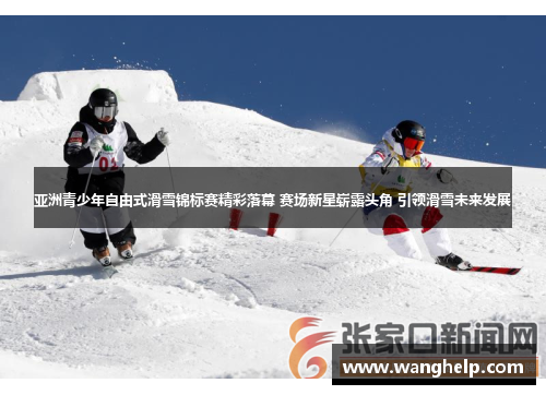 亚洲青少年自由式滑雪锦标赛精彩落幕 赛场新星崭露头角 引领滑雪未来发展